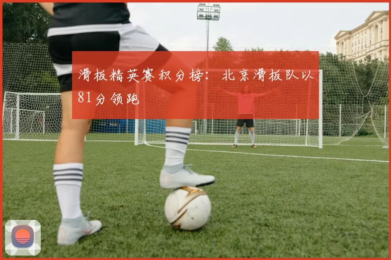 滑板精英赛积分榜：北京滑板队以81分领跑