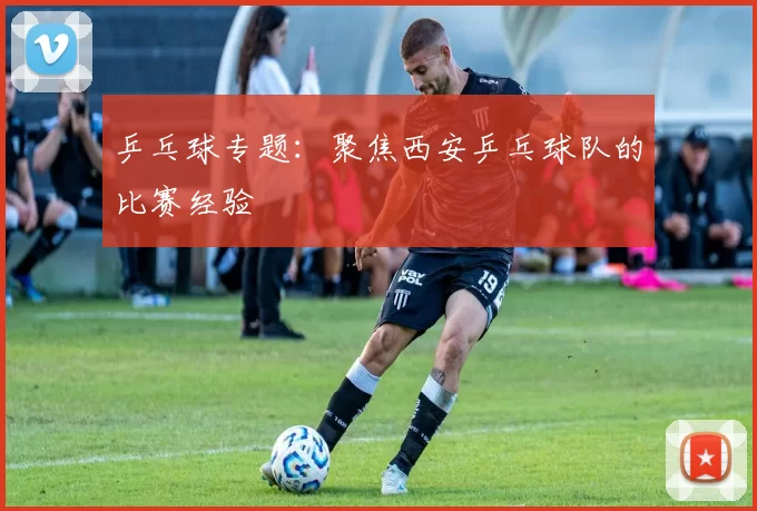 乒乓球专题：聚焦西安乒乓球队的比赛经验