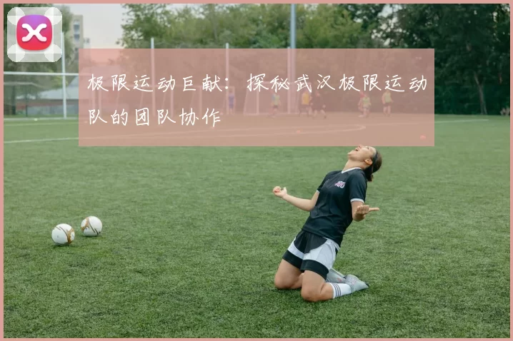 极限运动巨献：探秘武汉极限运动队的团队协作