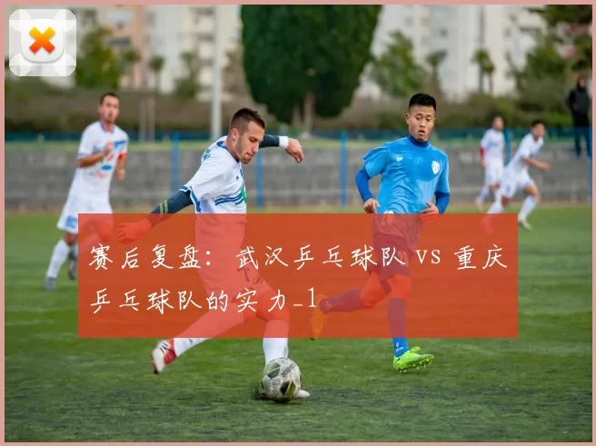 赛后复盘：武汉乒乓球队 vs 重庆乒乓球队的实力_1