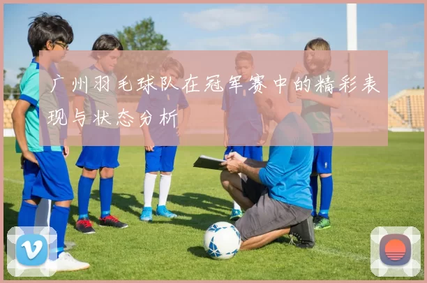 广州羽毛球队在冠军赛中的精彩表现与状态分析