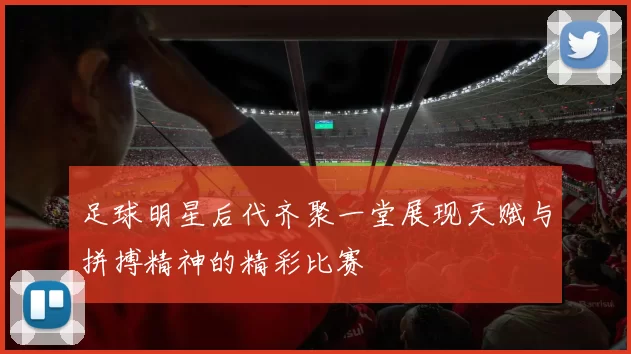 足球明星后代齐聚一堂展现天赋与拼搏精神的精彩比赛