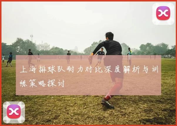 上海排球队耐力对比深度解析与训练策略探讨