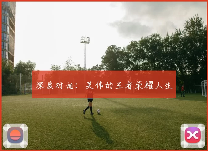 深度对话：吴伟的王者荣耀人生