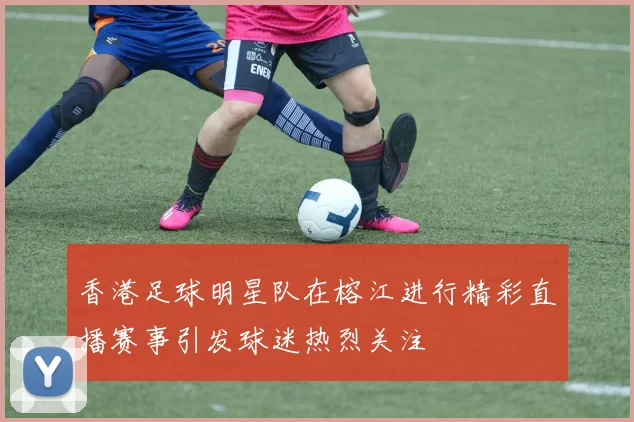 香港足球明星队在榕江进行精彩直播赛事引发球迷热烈关注