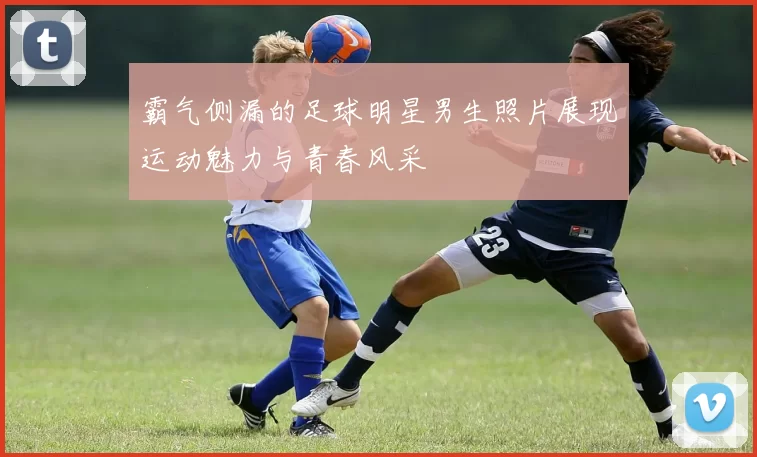 霸气侧漏的足球明星男生照片展现运动魅力与青春风采