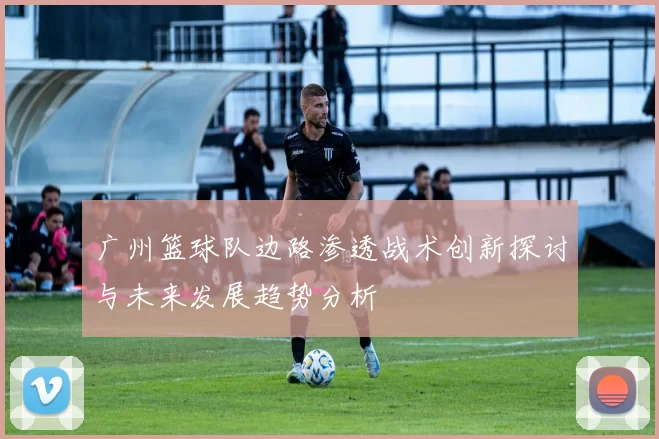 广州篮球队边路渗透战术创新探讨与未来发展趋势分析