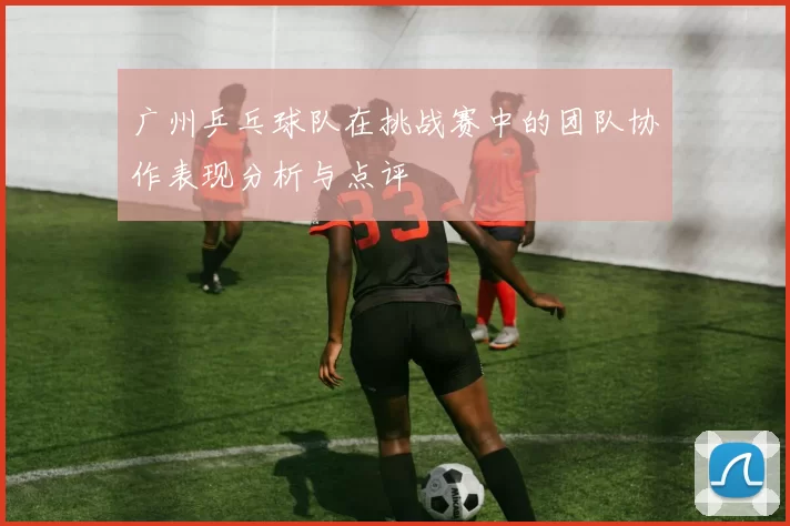 广州乒乓球队在挑战赛中的团队协作表现分析与点评